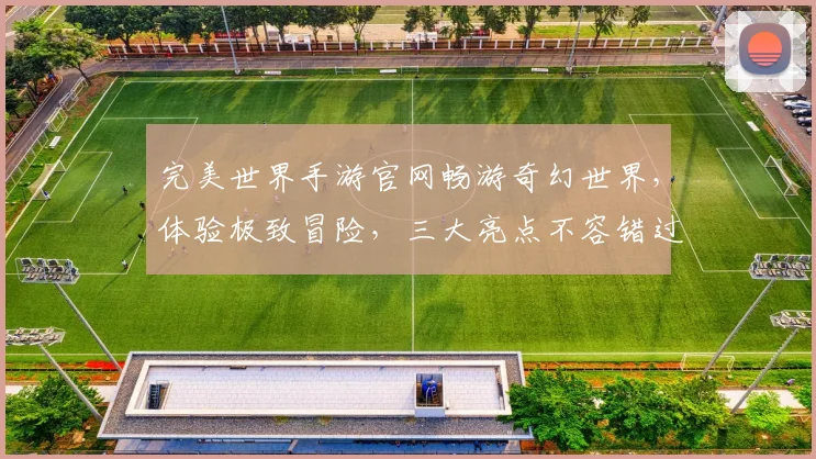 完美世界手游官网畅游奇幻世界，体验极致冒险，三大亮点不容错过，尽在官网