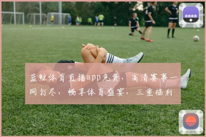 蓝鲸体育直播app免费，高清赛事一网打尽，畅享体育盛宴，三重福利等你来