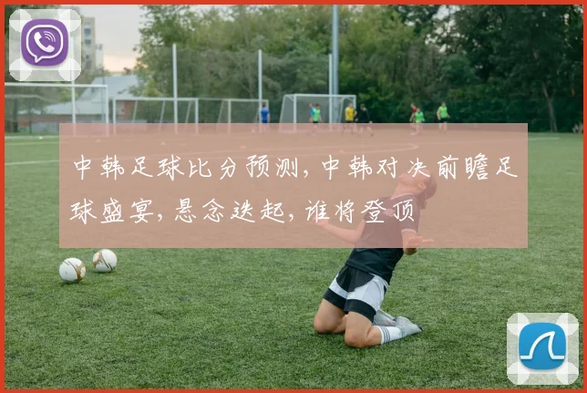 中韩足球比分预测,中韩对决前瞻足球盛宴,悬念迭起,谁将登顶