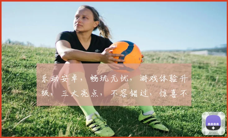 乐动安卓，畅玩无忧，游戏体验升级，三大亮点，不容错过，惊喜不断