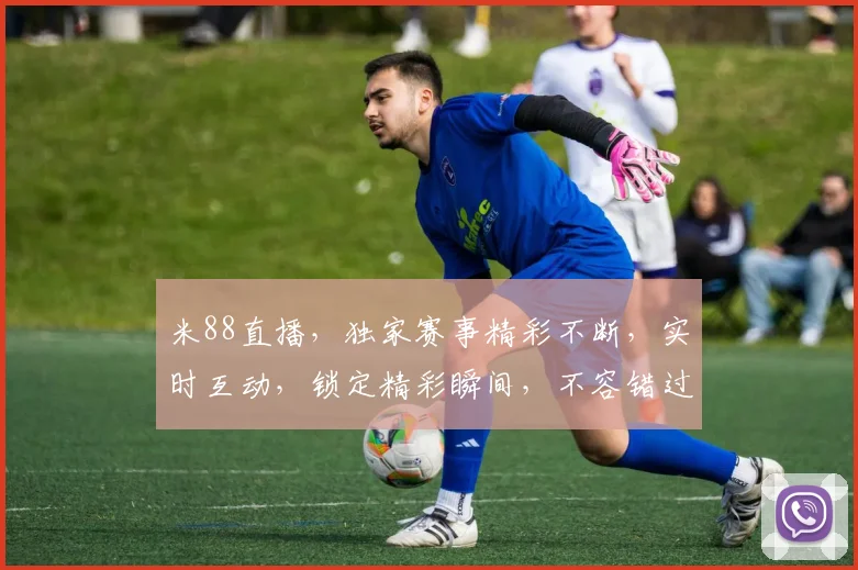 米88直播，独家赛事精彩不断，实时互动，锁定精彩瞬间，不容错过