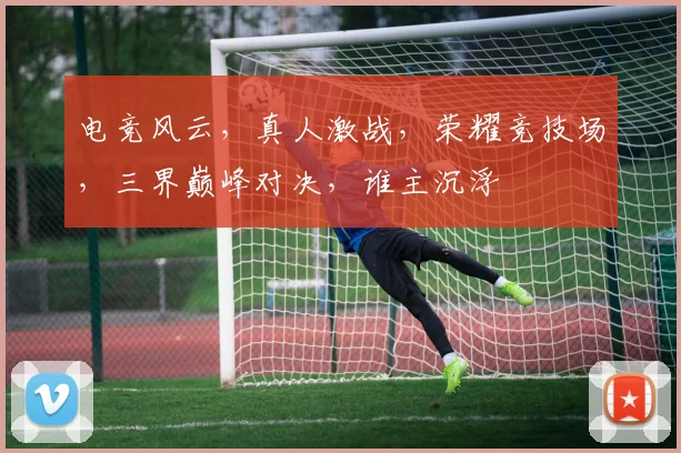 电竞风云，真人激战，荣耀竞技场，三界巅峰对决，谁主沉浮