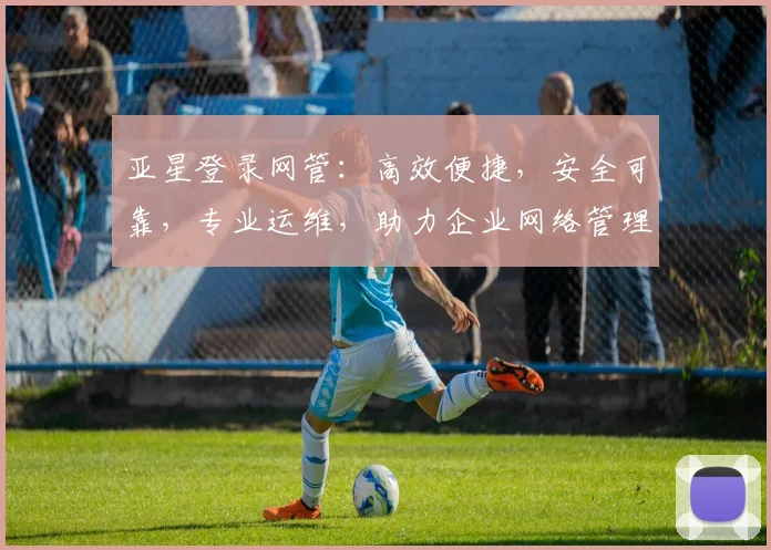 亚星登录网管：高效便捷，安全可靠，专业运维，助力企业网络管理新体验
